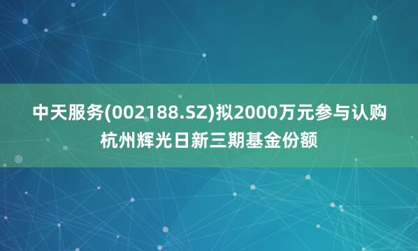 中天服务(002188.SZ)拟2000万元参与认购杭州辉光日新三期基金份额