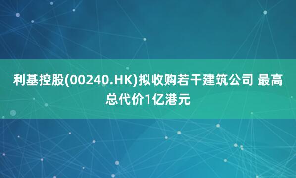 利基控股(00240.HK)拟收购若干建筑公司 最高总代价1亿港元