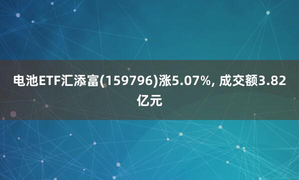 电池ETF汇添富(159796)涨5.07%, 成交额3.82亿元