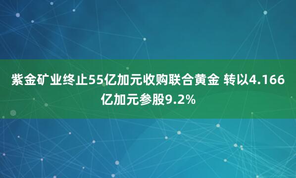 紫金矿业终止55亿加元收购联合黄金 转以4.166亿加元参股9.2%