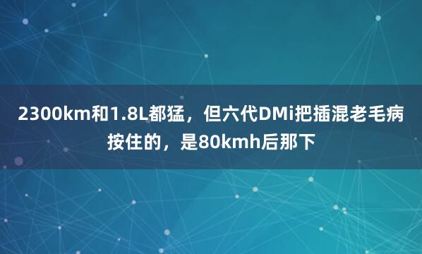 2300km和1.8L都猛，但六代DMi把插混老毛病按住的，是80kmh后那下