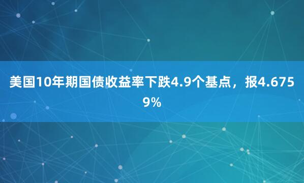 美国10年期国债收益率下跌4.9个基点，报4.6759%