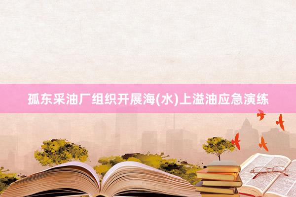 孤东采油厂组织开展海(水)上溢油应急演练