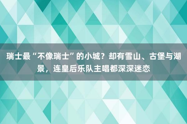 瑞士最“不像瑞士”的小城？却有雪山、古堡与湖景，连皇后乐队主唱都深深迷恋