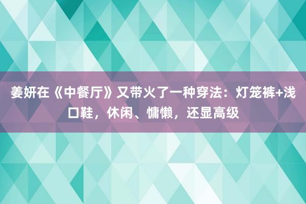 姜妍在《中餐厅》又带火了一种穿法：灯笼裤+浅口鞋，休闲、慵懒，还显高级