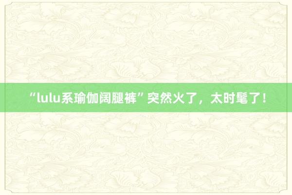 “lulu系瑜伽阔腿裤”突然火了，太时髦了！