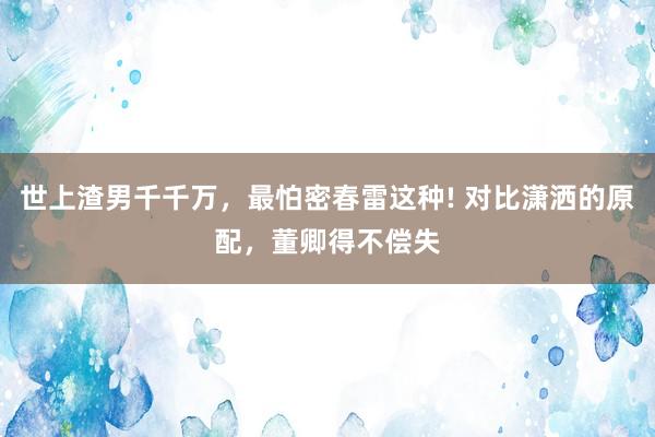 世上渣男千千万，最怕密春雷这种! 对比潇洒的原配，董卿得不偿失