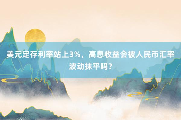美元定存利率站上3%，高息收益会被人民币汇率波动抹平吗？