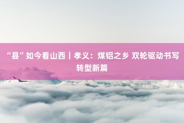 “县”如今看山西｜孝义：煤铝之乡 双轮驱动书写转型新篇