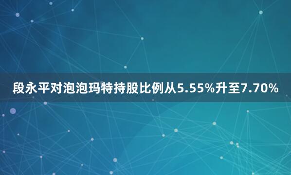 段永平对泡泡玛特持股比例从5.55%升至7.70%