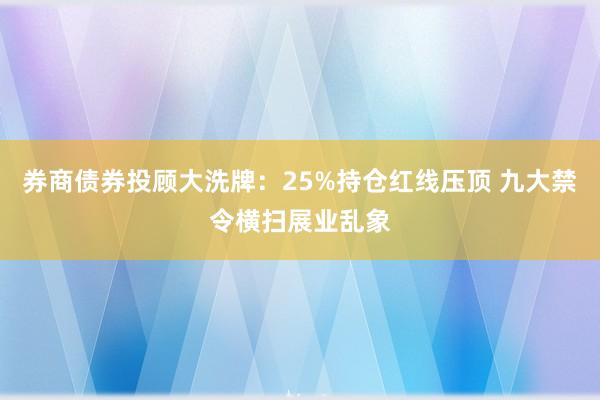 券商债券投顾大洗牌：25%持仓红线压顶 九大禁令横扫展业乱象