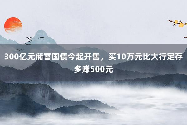 300亿元储蓄国债今起开售，买10万元比大行定存多赚500元