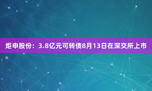 炬申股份：3.8亿元可转债8月13日在深交所上市