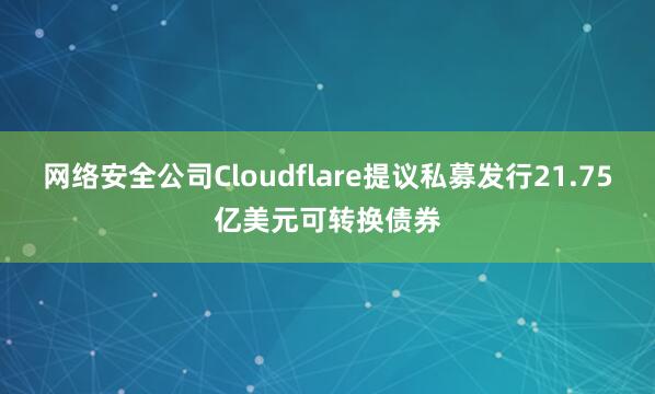 网络安全公司Cloudflare提议私募发行21.75亿美元可转换债券