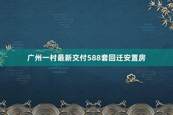 广州一村最新交付588套回迁安置房