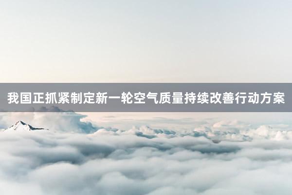 我国正抓紧制定新一轮空气质量持续改善行动方案