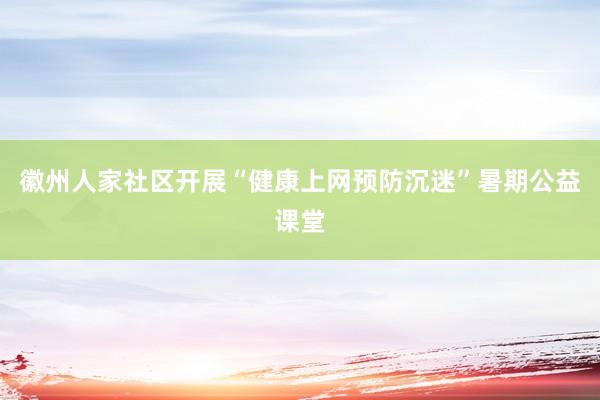 徽州人家社区开展“健康上网预防沉迷”暑期公益课堂