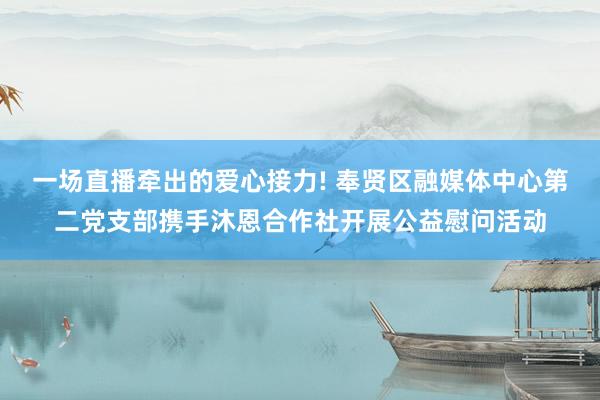 一场直播牵出的爱心接力! 奉贤区融媒体中心第二党支部携手沐恩合作社开展公益慰问活动