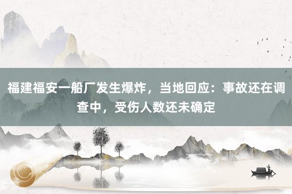 福建福安一船厂发生爆炸，当地回应：事故还在调查中，受伤人数还未确定