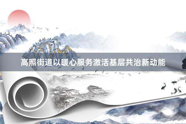 高照街道以暖心服务激活基层共治新动能