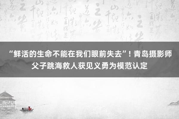 “鲜活的生命不能在我们眼前失去”! 青岛摄影师父子跳海救人获见义勇为模范认定