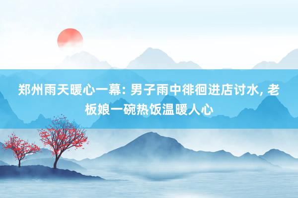 郑州雨天暖心一幕: 男子雨中徘徊进店讨水, 老板娘一碗热饭温暖人心