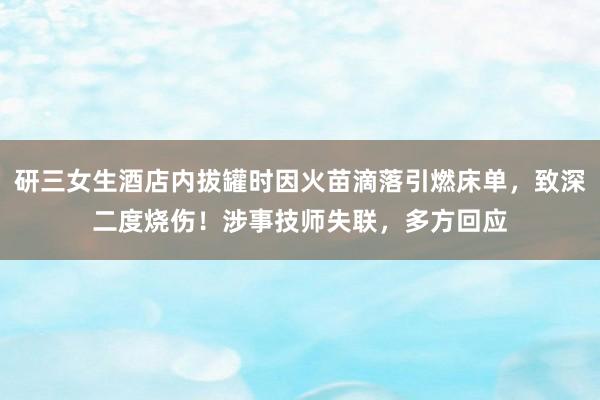研三女生酒店内拔罐时因火苗滴落引燃床单，致深二度烧伤！涉事技师失联，多方回应
