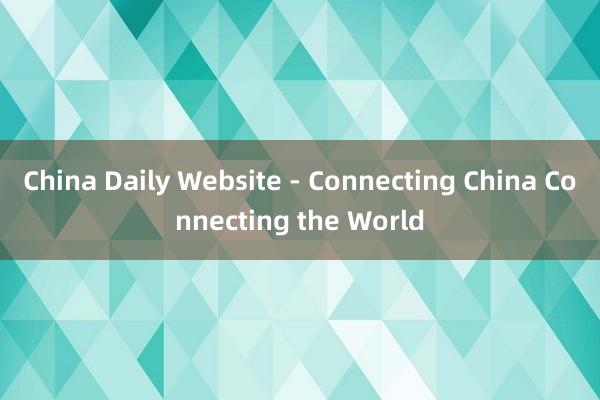 China Daily Website - Connecting China Connecting the World