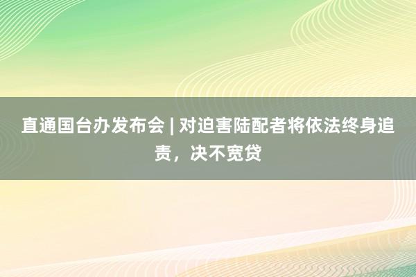 直通国台办发布会 | 对迫害陆配者将依法终身追责，决不宽贷