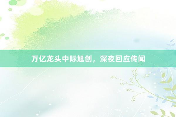 万亿龙头中际旭创，深夜回应传闻