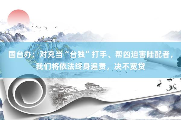 国台办：对充当“台独”打手、帮凶迫害陆配者，我们将依法终身追责，决不宽贷