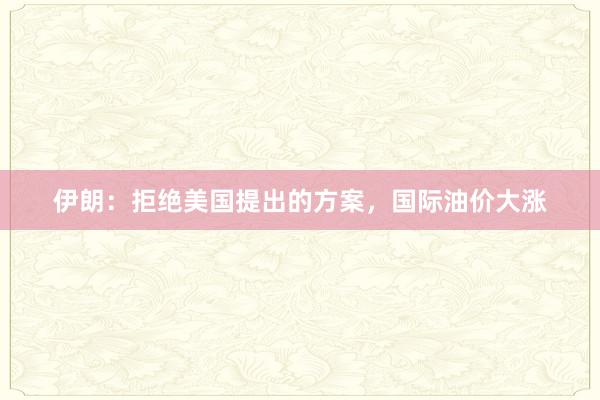 伊朗：拒绝美国提出的方案，国际油价大涨