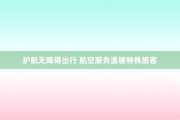 护航无障碍出行 航空服务温暖特殊旅客