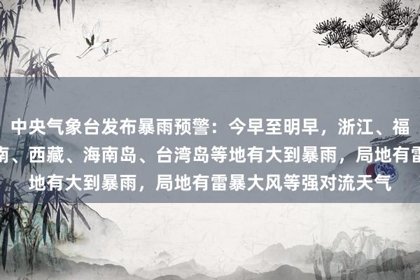 中央气象台发布暴雨预警：今早至明早，浙江、福建、广东、广西、云南、西藏、海南岛、台湾岛等地有大到暴雨，局地有雷暴大风等强对流天气