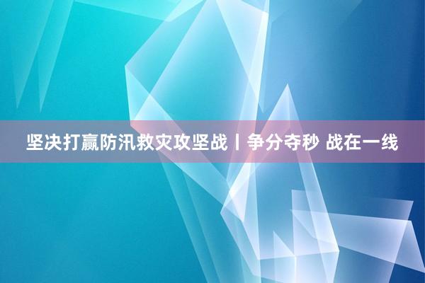 坚决打赢防汛救灾攻坚战丨争分夺秒 战在一线