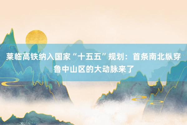 莱临高铁纳入国家“十五五”规划：首条南北纵穿鲁中山区的大动脉来了