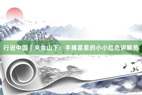 行进中国丨夹金山下：手捧星星的小小红色讲解员