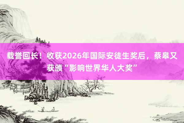 载誉回长！收获2026年国际安徒生奖后，蔡皋又获颁“影响世界华人大奖”