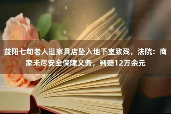 益阳七旬老人逛家具店坠入地下室致残，法院：商家未尽安全保障义务，判赔12万余元