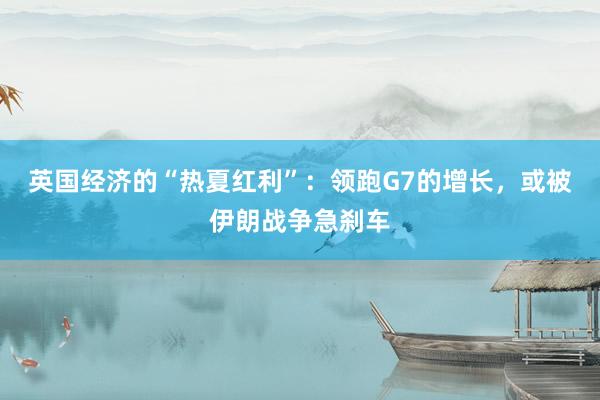 英国经济的“热夏红利”：领跑G7的增长，或被伊朗战争急刹车