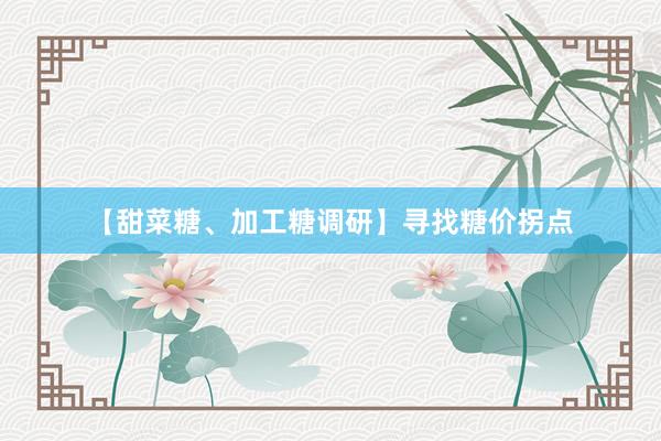【甜菜糖、加工糖调研】寻找糖价拐点