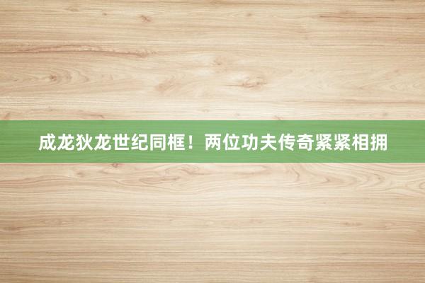 成龙狄龙世纪同框！两位功夫传奇紧紧相拥