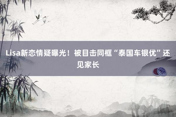 Lisa新恋情疑曝光！被目击同框“泰国车银优”还见家长
