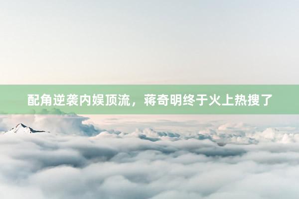 配角逆袭内娱顶流，蒋奇明终于火上热搜了
