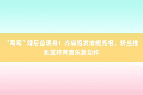 “霉霉”婚后首现身！齐肩短发清瘦亮相，粉丝推测或将有音乐新动作