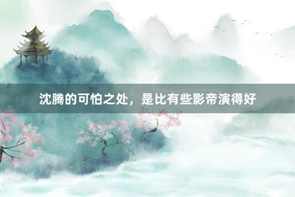 沈腾的可怕之处，是比有些影帝演得好