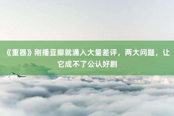 《重器》刚播豆瓣就涌入大量差评，两大问题，让它成不了公认好剧
