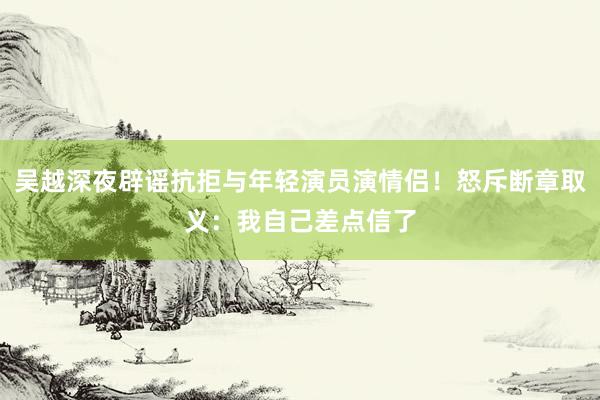 吴越深夜辟谣抗拒与年轻演员演情侣！怒斥断章取义：我自己差点信了