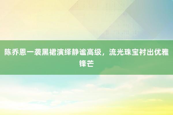 陈乔恩一袭黑裙演绎静谧高级，流光珠宝衬出优雅锋芒