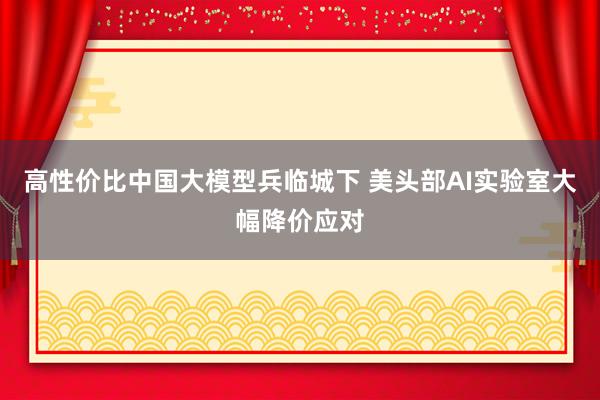 高性价比中国大模型兵临城下 美头部AI实验室大幅降价应对